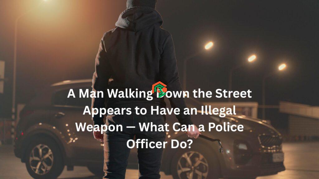 "a man walking down the street appears to have an illegal weapon. what can a police officer do?"